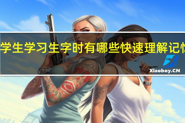 小学生学习生字时有哪些快速理解记忆的方法