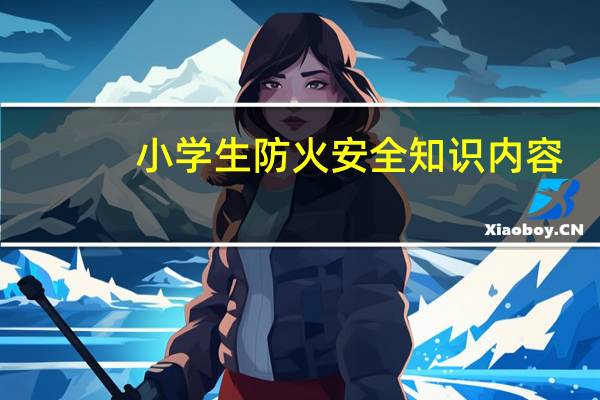 小学生防火安全知识内容（小学生防火安全教育内容）