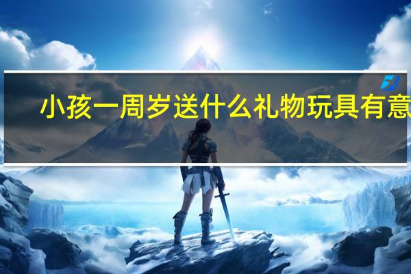 小孩一周岁送什么礼物玩具有意义（小孩一周岁送什么礼物）