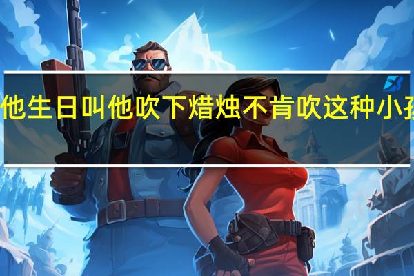 小孩他生日叫他吹下焟烛不肯吹这种小孩怎么教呢