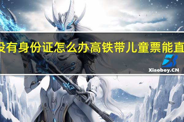 小孩坐高铁没有身份证怎么办高铁带儿童票能直接刷身份证进站吗