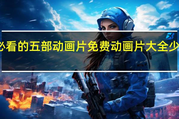 小孩必看的五部动画片免费 动画片大全少儿全部免费