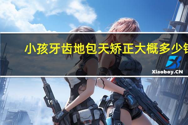 小孩牙齿地包天矫正大概多少钱?儿童地包天费用大概多少