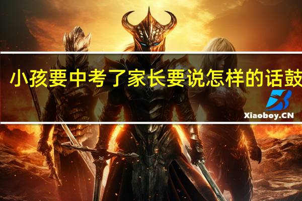 小孩要中考了家长要说怎样的话鼓励他