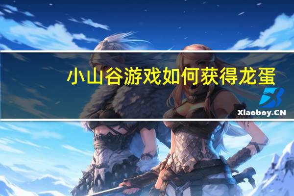 小山谷游戏如何获得龙蛋（龙之谷开蛋技巧）