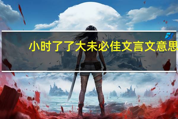 小时了了大未必佳文言文意思（小时了了大未必佳文言文翻译）