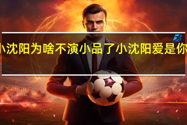 小沈阳为啥不演小品了 小沈阳爱是你我小品