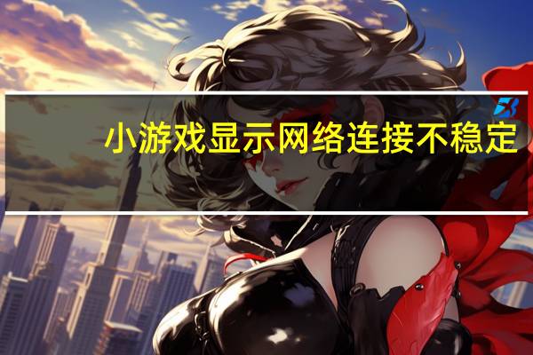 小游戏显示网络连接不稳定（网络连接不稳定）