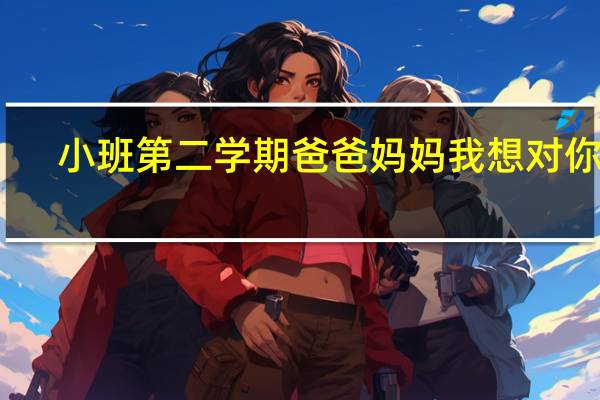 小班第二学期爸爸妈妈我想对你说（幼儿小班爸爸妈妈想对我说的话怎么写）