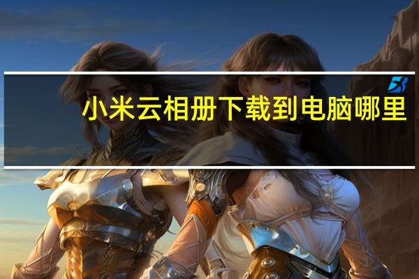 小米云相册下载到电脑哪里（小米云相册下载到电脑）
