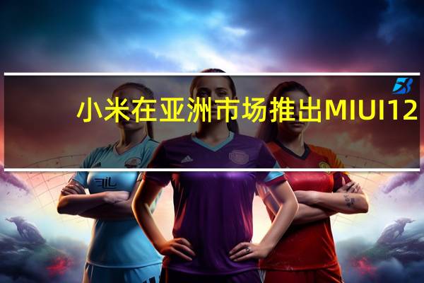 小米在亚洲市场推出MIUI 12：这是您需要知道的