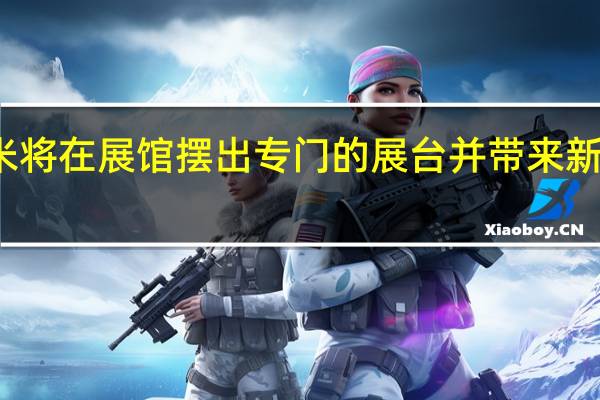 小米将在展馆摆出专门的展台并带来新技术产品