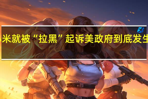 小米就被“拉黑”起诉美政府 到底发生了什么