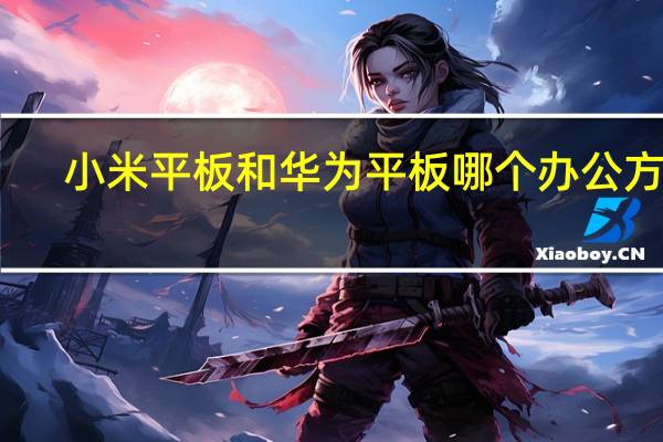 小米平板和华为平板哪个办公方便（小米平板和华为平板哪个好知乎）