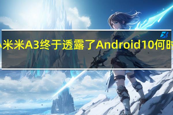小米米A3终于透露了Android 10何时会发布