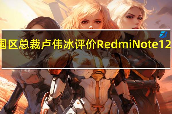 小米集团中国区总裁卢伟冰评价RedmiNote12系列为中端机卷王