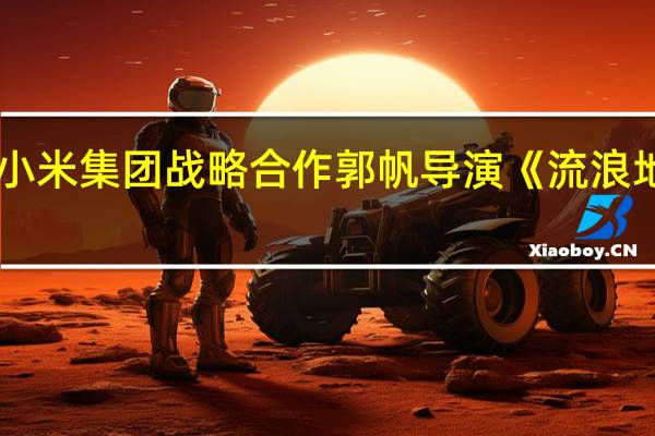 小米集团战略合作郭帆导演《流浪地球3》