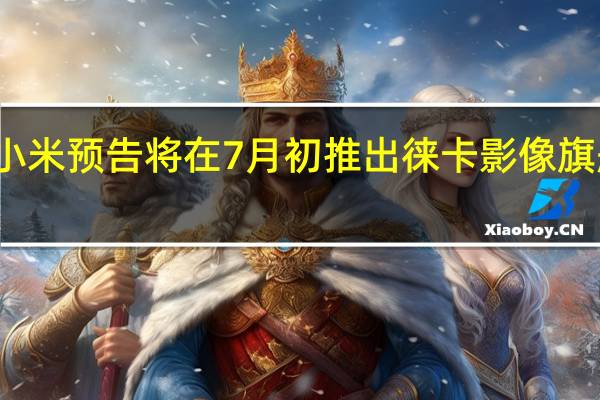 小米预告将在7月初推出徕卡影像旗舰产品