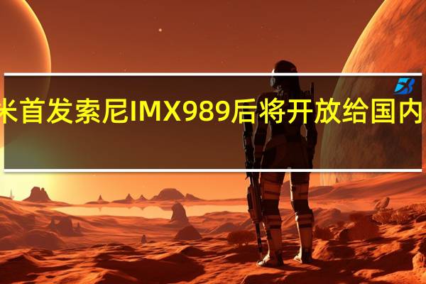 小米首发索尼IMX989后将开放给国内同行使用
