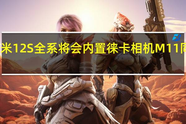 小米12S全系将会内置徕卡相机M11同款滤镜