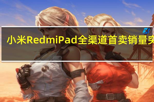 小米RedmiPad全渠道首卖销量突破7.5万台迎来开门红