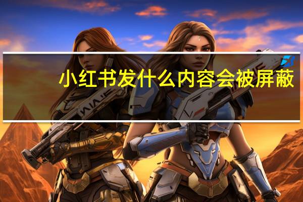 小红书发什么内容会被屏蔽（小红书发什么内容吸粉）