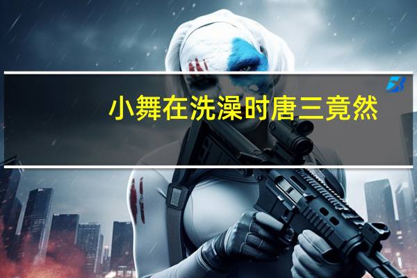 小舞在洗澡时唐三竟然(小舞洗澡时唐三把她)