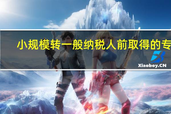 小规模转一般纳税人前取得的专票(小规模转一般纳税人)