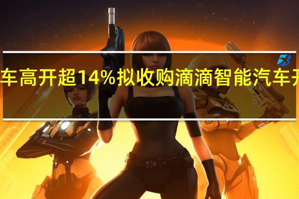 小鹏汽车高开超14% 拟收购滴滴智能汽车开发业务资产
