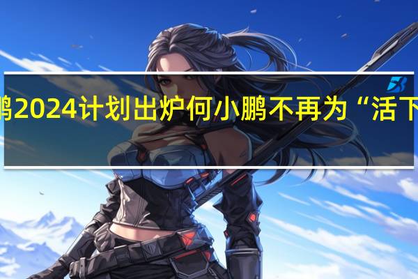 小鹏2024计划出炉 何小鹏不再为“活下去”发愁