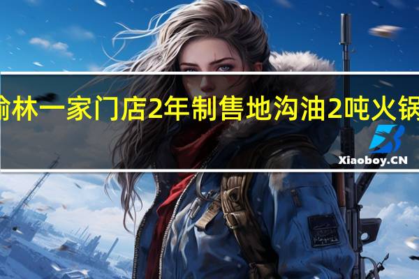 小龙坎榆林一家门店2年制售地沟油2吨 火锅行业频频爆雷