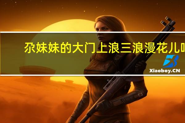 尕妹妹的大门上浪三浪漫花儿吗