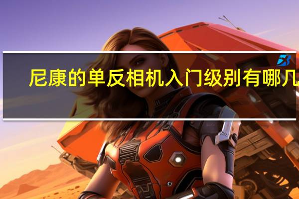 尼康的单反相机入门级别有哪几款,哪款性价比高 尼康数码相机哪款好