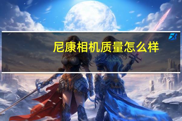 尼康相机质量怎么样(尼康相机怎么样(尼康相机怎么样))