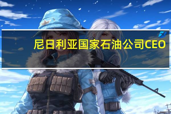 尼日利亚国家石油公司CEO：在未来三到四年内尼日利亚将成为西非的天然气中心