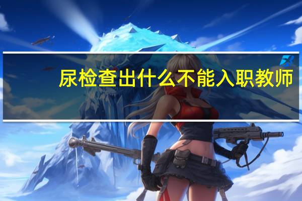 尿检查出什么不能入职教师（尿检查出什么不能入职）