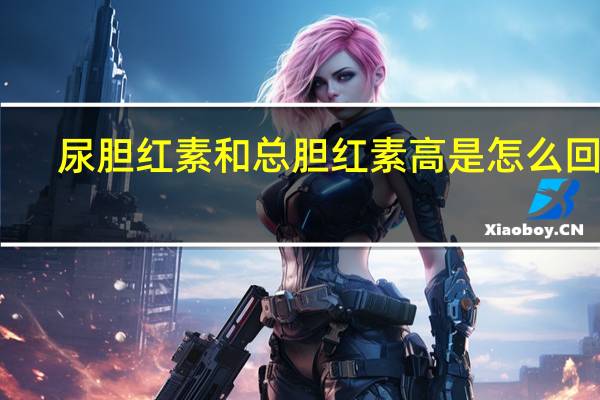 尿胆红素和总胆红素高是怎么回事(尿胆红素高是怎么回事)