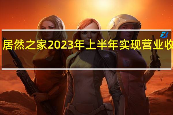 居然之家2023年上半年实现营业收入64.03亿元 归母净利润8.66亿元