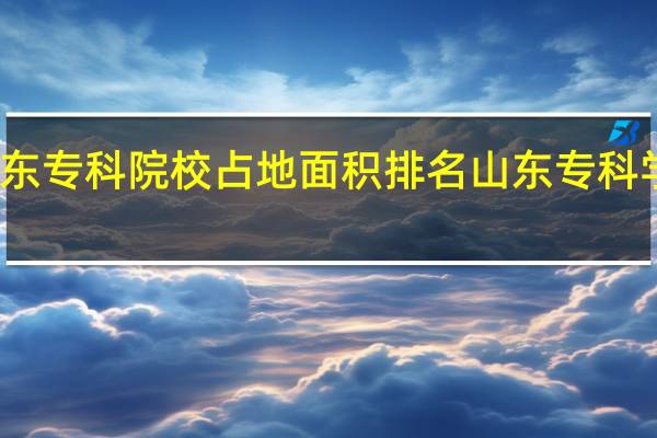 山东专科院校占地面积排名 山东专科学校排名