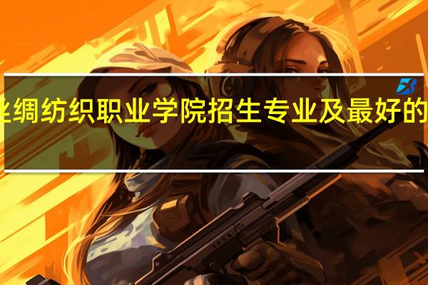 山东丝绸纺织职业学院招生专业及最好的专业有哪些