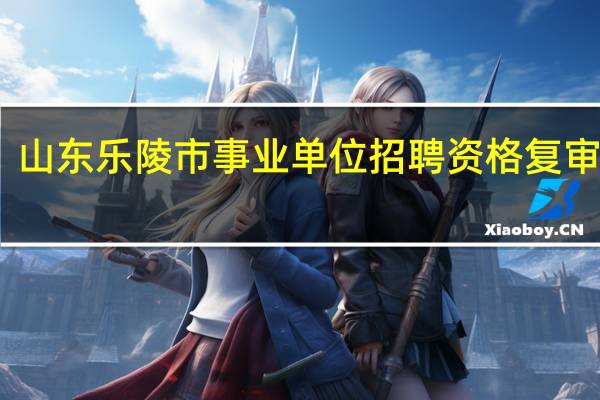 山东乐陵市事业单位招聘资格复审流程