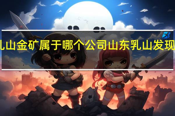 山东乳山金矿属于哪个公司 山东乳山发现大型金矿床