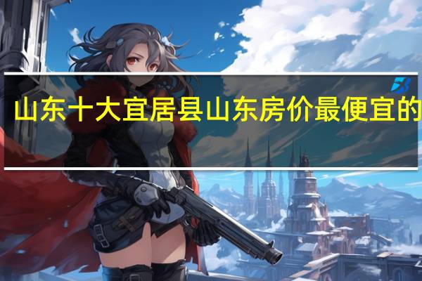 山东十大宜居县 山东房价最便宜的县城