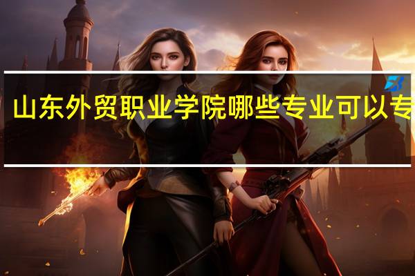 山东外贸职业学院哪些专业可以专升本