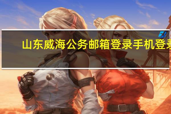 山东威海公务邮箱登录手机登录（山东威海公务邮箱登录）