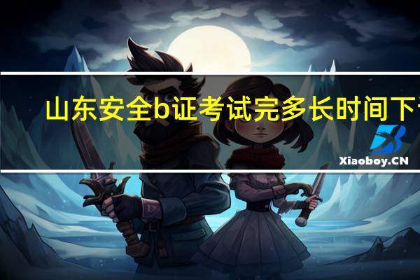 山东安全b证考试完多长时间下证（山东安全b证考试时间）