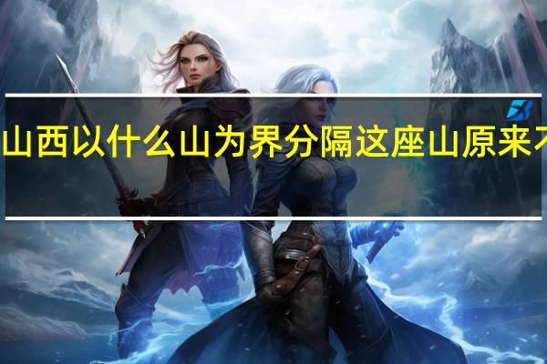 山东山西以什么山为界分隔这座山原来不是太行山