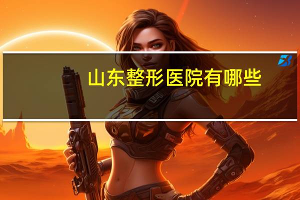 山东整形医院有哪些？山东三甲级美容医院有哪些