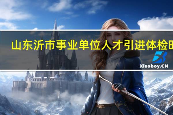 山东沂市事业单位人才引进体检时间
