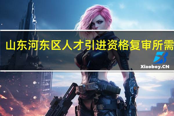 山东河东区人才引进资格复审所需资料